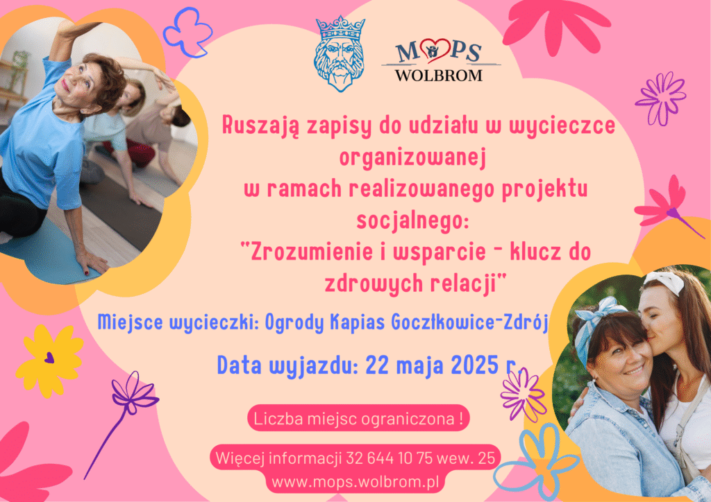 Plakat zawiera logo Gminy Wolbrom oraz Miejskiego Ośrodka Pomocy Społecznej w Wolbromiu. Ruszają zapisy do udziału w wycieczce organizowanej w ramach realizowanego projektu socjalnego „Zrozumienie i wsparcie – klucz do zdrowych relacji”. Miejsce wycieczki: Ogrody Kapias Goczałkowice – Zdrój Data wyjazdu: 22 maja 2025 r. Liczba miejsc ograniczona! Więcej informacji 32 644 10 75 wew. 25, www.mops.wolbrom.pl