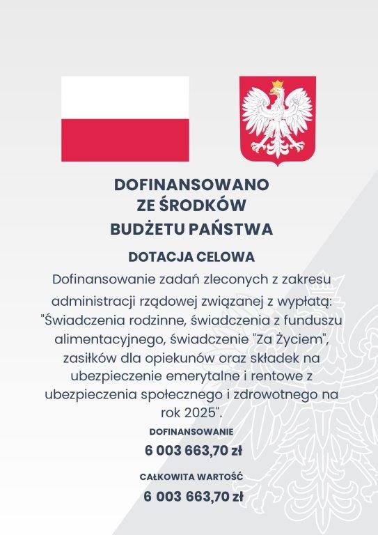 Plakat z flagą Polski oraz Godłem. W tereści plakatu: Dofinansowano ze środków budżetu Państwa. Dotacja celowa. Dofinasowanie zadań zleconych z zakresu: "Świadczenia rodzinne, świadczenia z funduszu alimentacyjnego, świadczenia "Za Życiem", zasiłków dla opiekunów oraz składek na ubezpieczenie emerytalne i rentowe z ubezpieczenia społecznego i zdrowotnego na rok 2025" Dofinansowanie: 6003663,70 zł. Całkowita wartość: 6003663,70 zł